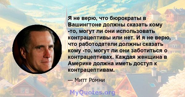 Я не верю, что бюрократы в Вашингтоне должны сказать кому -то, могут ли они использовать контрацептивы или нет. И я не верю, что работодатели должны сказать кому -то, могут ли они заботиться о контрацептивах. Каждая