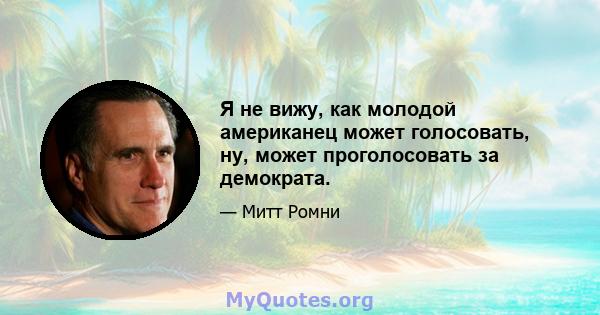 Я не вижу, как молодой американец может голосовать, ну, может проголосовать за демократа.