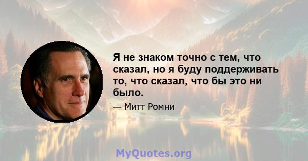 Я не знаком точно с тем, что сказал, но я буду поддерживать то, что сказал, что бы это ни было.