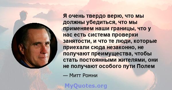 Я очень твердо верю, что мы должны убедиться, что мы применяем наши границы, что у нас есть система проверки занятости, и что те люди, которые приехали сюда незаконно, не получают преимущества, чтобы стать постоянными