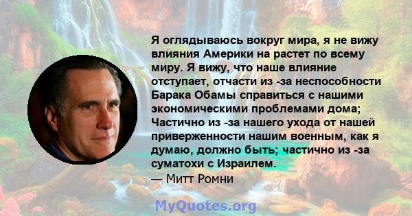 Я оглядываюсь вокруг мира, я не вижу влияния Америки на растет по всему миру. Я вижу, что наше влияние отступает, отчасти из -за неспособности Барака Обамы справиться с нашими экономическими проблемами дома; Частично из 