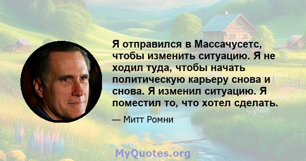 Я отправился в Массачусетс, чтобы изменить ситуацию. Я не ходил туда, чтобы начать политическую карьеру снова и снова. Я изменил ситуацию. Я поместил то, что хотел сделать.