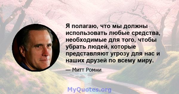 Я полагаю, что мы должны использовать любые средства, необходимые для того, чтобы убрать людей, которые представляют угрозу для нас и наших друзей по всему миру.