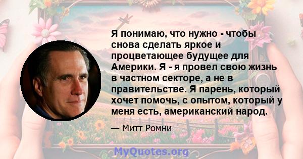 Я понимаю, что нужно - чтобы снова сделать яркое и процветающее будущее для Америки. Я - я провел свою жизнь в частном секторе, а не в правительстве. Я парень, который хочет помочь, с опытом, который у меня есть,