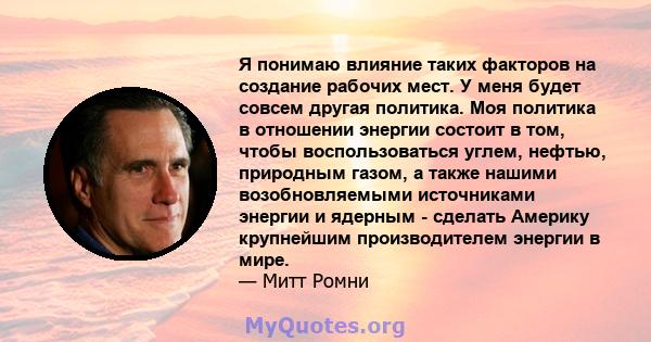 Я понимаю влияние таких факторов на создание рабочих мест. У меня будет совсем другая политика. Моя политика в отношении энергии состоит в том, чтобы воспользоваться углем, нефтью, природным газом, а также нашими