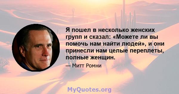 Я пошел в несколько женских групп и сказал: «Можете ли вы помочь нам найти людей», и они принесли нам целые переплеты, полные женщин.