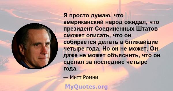 Я просто думаю, что американский народ ожидал, что президент Соединенных Штатов сможет описать, что он собирается делать в ближайшие четыре года. Но он не может. Он даже не может объяснить, что он сделал за последние