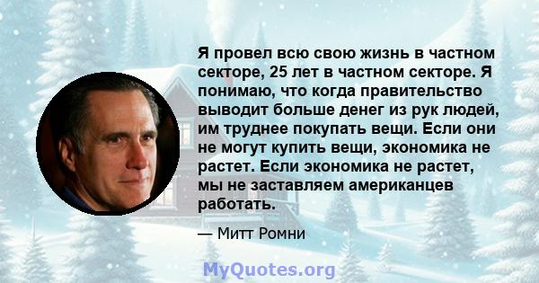 Я провел всю свою жизнь в частном секторе, 25 лет в частном секторе. Я понимаю, что когда правительство выводит больше денег из рук людей, им труднее покупать вещи. Если они не могут купить вещи, экономика не растет.