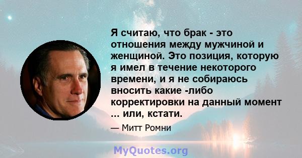 Я считаю, что брак - это отношения между мужчиной и женщиной. Это позиция, которую я имел в течение некоторого времени, и я не собираюсь вносить какие -либо корректировки на данный момент ... или, кстати.