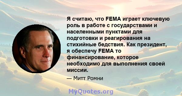 Я считаю, что FEMA играет ключевую роль в работе с государствами и населенными пунктами для подготовки и реагирования на стихийные бедствия. Как президент, я обеспечу FEMA то финансирование, которое необходимо для