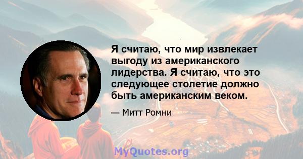 Я считаю, что мир извлекает выгоду из американского лидерства. Я считаю, что это следующее столетие должно быть американским веком.