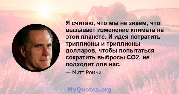 Я считаю, что мы не знаем, что вызывает изменение климата на этой планете. И идея потратить триллионы и триллионы долларов, чтобы попытаться сократить выбросы CO2, не подходит для нас.