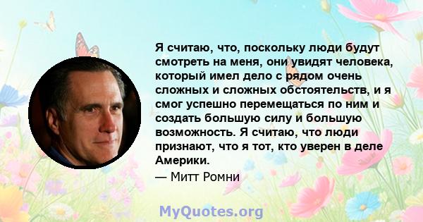 Я считаю, что, поскольку люди будут смотреть на меня, они увидят человека, который имел дело с рядом очень сложных и сложных обстоятельств, и я смог успешно перемещаться по ним и создать большую силу и большую