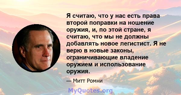 Я считаю, что у нас есть права второй поправки на ношение оружия, и, по этой стране, я считаю, что мы не должны добавлять новое легистист. Я не верю в новые законы, ограничивающие владение оружием и использование оружия.