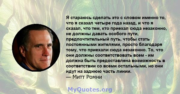 Я стараюсь сделать это с словом именно то, что я сказал четыре года назад, и что я сказал, что тем, кто приехал сюда незаконно, не должны давать особого пути, предпочтительный путь, чтобы стать постоянными жителями,