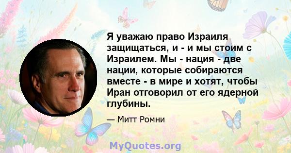 Я уважаю право Израиля защищаться, и - и мы стоим с Израилем. Мы - нация - две нации, которые собираются вместе - в мире и хотят, чтобы Иран отговорил от его ядерной глубины.