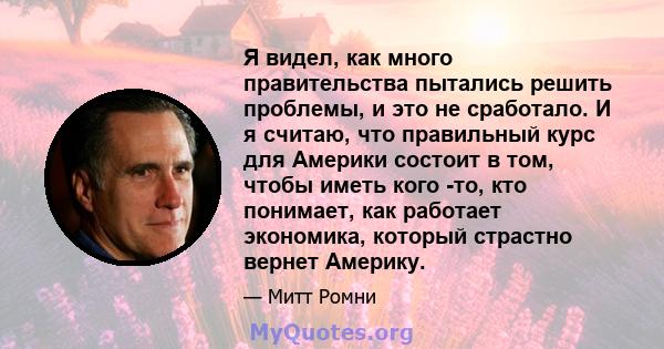 Я видел, как много правительства пытались решить проблемы, и это не сработало. И я считаю, что правильный курс для Америки состоит в том, чтобы иметь кого -то, кто понимает, как работает экономика, который страстно