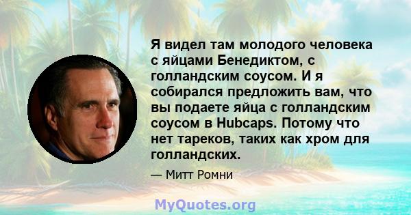 Я видел там молодого человека с яйцами Бенедиктом, с голландским соусом. И я собирался предложить вам, что вы подаете яйца с голландским соусом в Hubcaps. Потому что нет тареков, таких как хром для голландских.