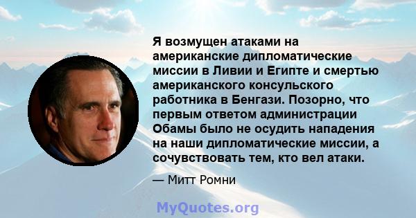 Я возмущен атаками на американские дипломатические миссии в Ливии и Египте и смертью американского консульского работника в Бенгази. Позорно, что первым ответом администрации Обамы было не осудить нападения на наши