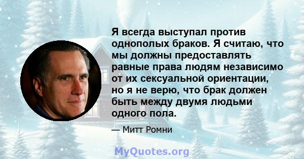 Я всегда выступал против однополых браков. Я считаю, что мы должны предоставлять равные права людям независимо от их сексуальной ориентации, но я не верю, что брак должен быть между двумя людьми одного пола.