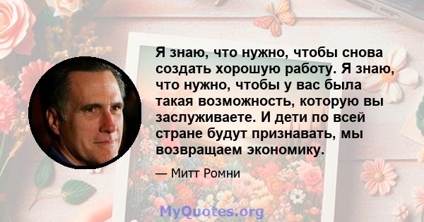 Я знаю, что нужно, чтобы снова создать хорошую работу. Я знаю, что нужно, чтобы у вас была такая возможность, которую вы заслуживаете. И дети по всей стране будут признавать, мы возвращаем экономику.