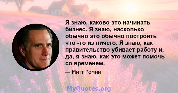 Я знаю, каково это начинать бизнес. Я знаю, насколько обычно это обычно построить что -то из ничего. Я знаю, как правительство убивает работу и, да, я знаю, как это может помочь со временем.