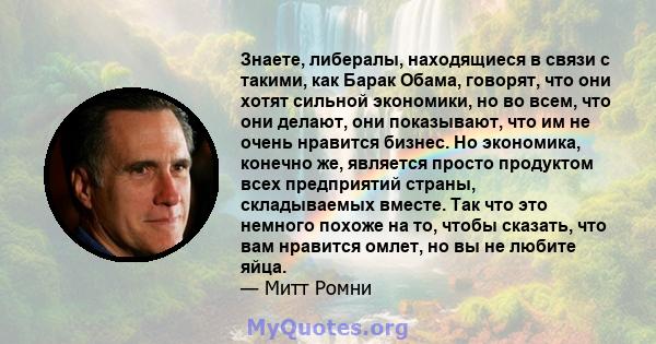 Знаете, либералы, находящиеся в связи с такими, как Барак Обама, говорят, что они хотят сильной экономики, но во всем, что они делают, они показывают, что им не очень нравится бизнес. Но экономика, конечно же, является