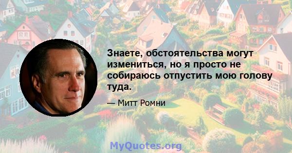 Знаете, обстоятельства могут измениться, но я просто не собираюсь отпустить мою голову туда.