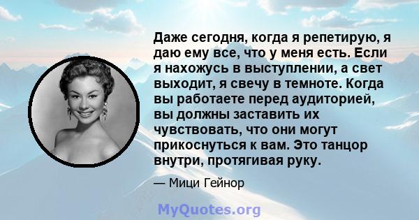 Даже сегодня, когда я репетирую, я даю ему все, что у меня есть. Если я нахожусь в выступлении, а свет выходит, я свечу в темноте. Когда вы работаете перед аудиторией, вы должны заставить их чувствовать, что они могут