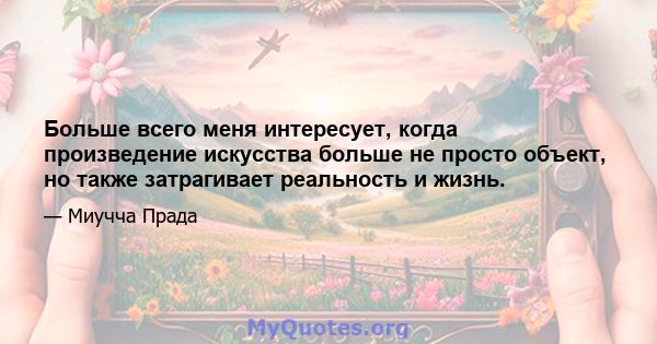 Больше всего меня интересует, когда произведение искусства больше не просто объект, но также затрагивает реальность и жизнь.