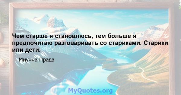 Чем старше я становлюсь, тем больше я предпочитаю разговаривать со стариками. Старики или дети.