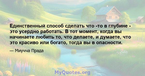 Единственный способ сделать что -то в глубине - это усердно работать. В тот момент, когда вы начинаете любить то, что делаете, и думаете, что это красиво или богато, тогда вы в опасности.