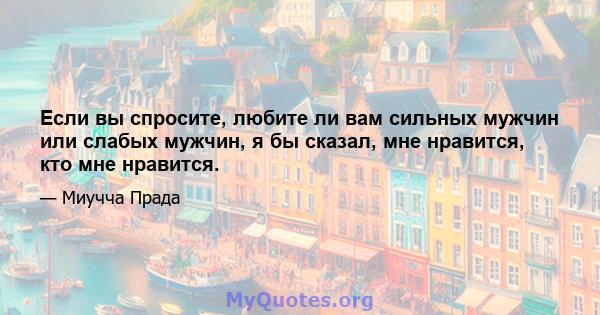 Если вы спросите, любите ли вам сильных мужчин или слабых мужчин, я бы сказал, мне нравится, кто мне нравится.