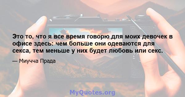 Это то, что я все время говорю для моих девочек в офисе здесь: чем больше они одеваются для секса, тем меньше у них будет любовь или секс.