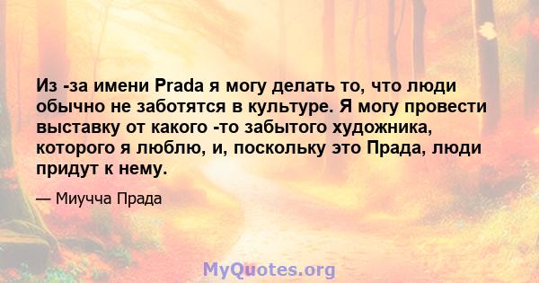 Из -за имени Prada я могу делать то, что люди обычно не заботятся в культуре. Я могу провести выставку от какого -то забытого художника, которого я люблю, и, поскольку это Прада, люди придут к нему.