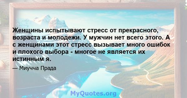 Женщины испытывают стресс от прекрасного, возраста и молодежи. У мужчин нет всего этого. А с женщинами этот стресс вызывает много ошибок и плохого выбора - многое не является их истинным я.