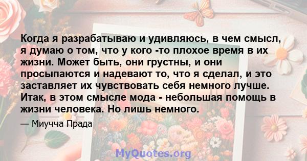 Когда я разрабатываю и удивляюсь, в чем смысл, я думаю о том, что у кого -то плохое время в их жизни. Может быть, они грустны, и они просыпаются и надевают то, что я сделал, и это заставляет их чувствовать себя немного