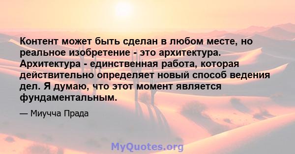 Контент может быть сделан в любом месте, но реальное изобретение - это архитектура. Архитектура - единственная работа, которая действительно определяет новый способ ведения дел. Я думаю, что этот момент является