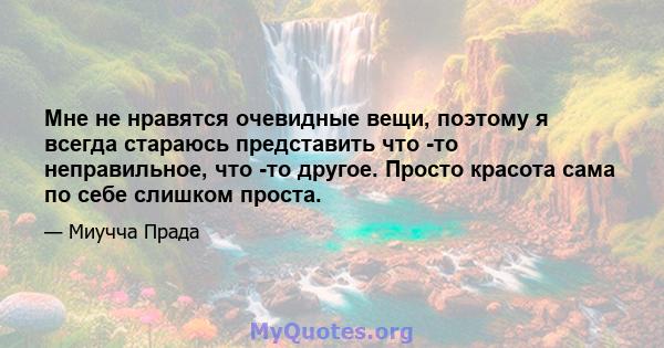 Мне не нравятся очевидные вещи, поэтому я всегда стараюсь представить что -то неправильное, что -то другое. Просто красота сама по себе слишком проста.