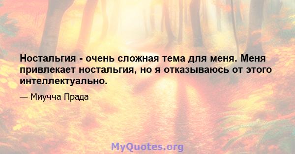 Ностальгия - очень сложная тема для меня. Меня привлекает ностальгия, но я отказываюсь от этого интеллектуально.