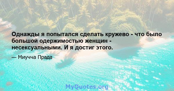 Однажды я попытался сделать кружево - что было большой одержимостью женщин - несексуальными. И я достиг этого.