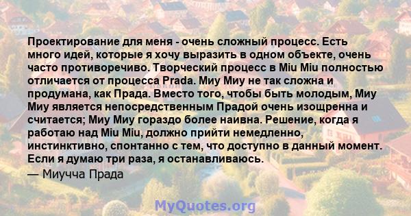 Проектирование для меня - очень сложный процесс. Есть много идей, которые я хочу выразить в одном объекте, очень часто противоречиво. Творческий процесс в Miu Miu полностью отличается от процесса Prada. Миу Миу не так