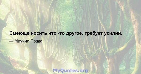 Смеюще носить что -то другое, требует усилий.