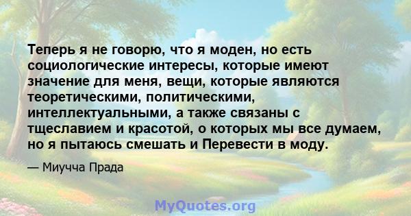 Теперь я не говорю, что я моден, но есть социологические интересы, которые имеют значение для меня, вещи, которые являются теоретическими, политическими, интеллектуальными, а также связаны с тщеславием и красотой, о