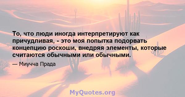 То, что люди иногда интерпретируют как причудливая, - это моя попытка подорвать концепцию роскоши, внедряя элементы, которые считаются обычными или обычными.