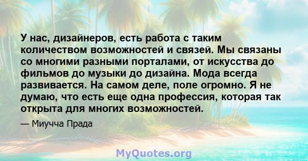 У нас, дизайнеров, есть работа с таким количеством возможностей и связей. Мы связаны со многими разными порталами, от искусства до фильмов до музыки до дизайна. Мода всегда развивается. На самом деле, поле огромно. Я не 