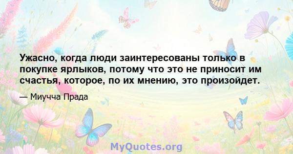 Ужасно, когда люди заинтересованы только в покупке ярлыков, потому что это не приносит им счастья, которое, по их мнению, это произойдет.