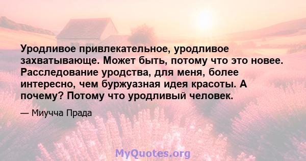 Уродливое привлекательное, уродливое захватывающе. Может быть, потому что это новее. Расследование уродства, для меня, более интересно, чем буржуазная идея красоты. А почему? Потому что уродливый человек.