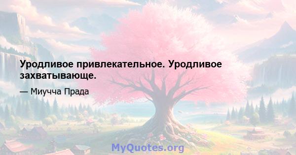 Уродливое привлекательное. Уродливое захватывающе.