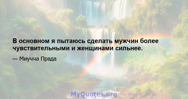 В основном я пытаюсь сделать мужчин более чувствительными и женщинами сильнее.